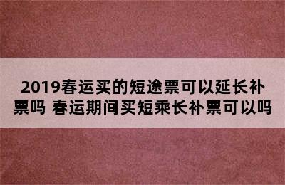 2019春运买的短途票可以延长补票吗 春运期间买短乘长补票可以吗